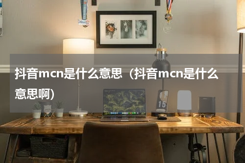 抖音mcn是什么意思（抖音mcn是什么意思啊）