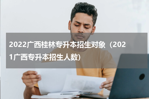 2022广西桂林专升本招生对象（2021广西专升本招生人数）