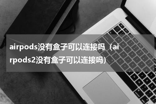 airpods没有盒子可以连接吗（airpods2没有盒子可以连接吗）