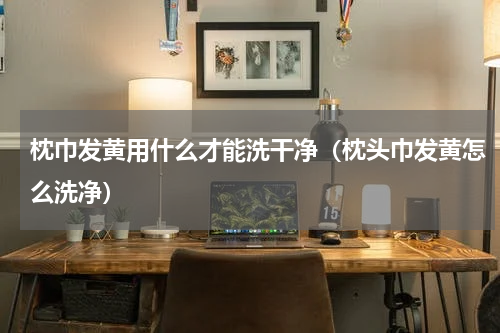 枕巾发黄用什么才能洗干净（枕头巾发黄怎么洗净）