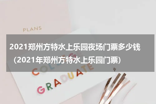 2021郑州方特水上乐园夜场门票多少钱（2021年郑州方特水上乐园门票）