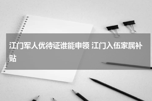 江门军人优待证谁能申领 江门入伍家属补贴