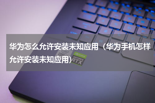 华为怎么允许安装未知应用（华为手机怎样允许安装未知应用）
