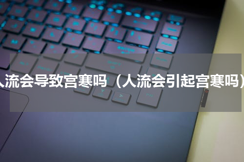 人流会导致宫寒吗（人流会引起宫寒吗）