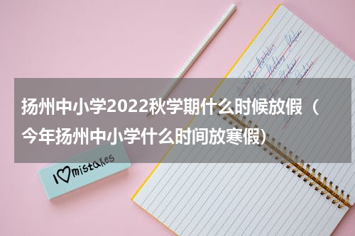 扬州中小学2022秋学期什么时候放假（今年扬州中小学什么时间放寒假）