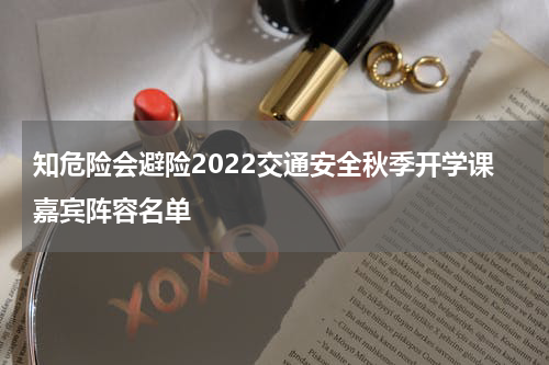 知危险会避险2022交通安全秋季开学课嘉宾阵容名单
