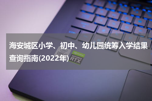 海安城区小学、初中、幼儿园统筹入学结果查询指南(2022年)