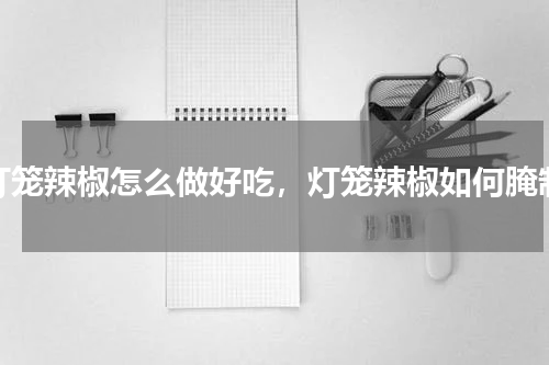 灯笼辣椒怎么做好吃，灯笼辣椒如何腌制
