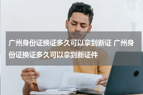 广州身份证换证多久可以拿到新证 广州身份证换证多久可以拿到新证件
