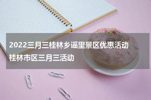 2022三月三桂林乡谣里景区优惠活动 桂林市区三月三活动