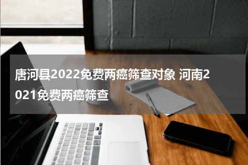 唐河县2022免费两癌筛查对象 河南2021免费两癌筛查