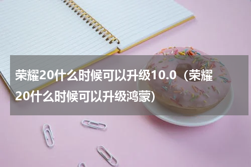 荣耀20什么时候可以升级10.0（荣耀20什么时候可以升级鸿蒙）