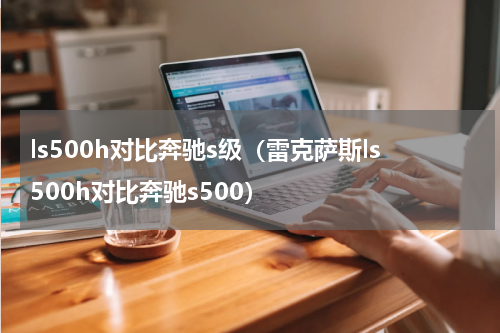 ls500h对比奔驰s级（雷克萨斯ls500h对比奔驰s500）