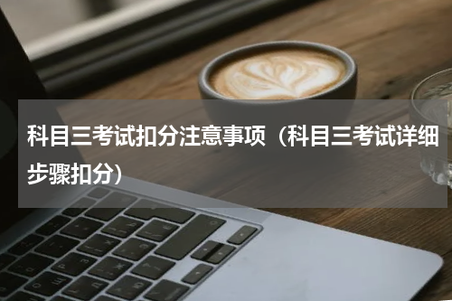 科目三考试扣分注意事项（科目三考试详细步骤扣分）