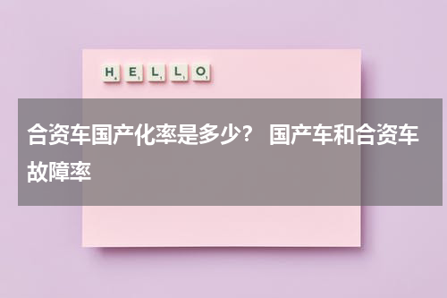 合资车国产化率是多少？ 国产车和合资车故障率