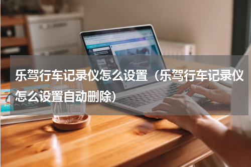 乐驾行车记录仪怎么设置（乐驾行车记录仪怎么设置自动删除）