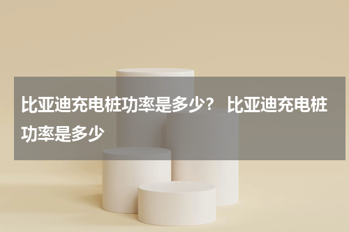 比亚迪充电桩功率是多少？ 比亚迪充电桩功率是多少