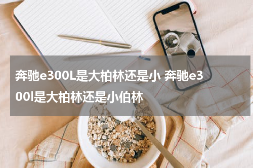 奔驰e300L是大柏林还是小 奔驰e300l是大柏林还是小伯林