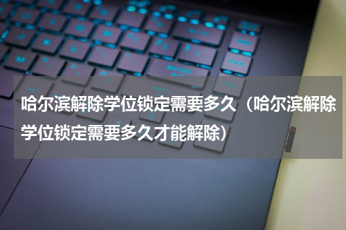 哈尔滨解除学位锁定需要多久（哈尔滨解除学位锁定需要多久才能解除）