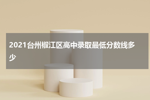 2021台州椒江区高中录取最低分数线多少