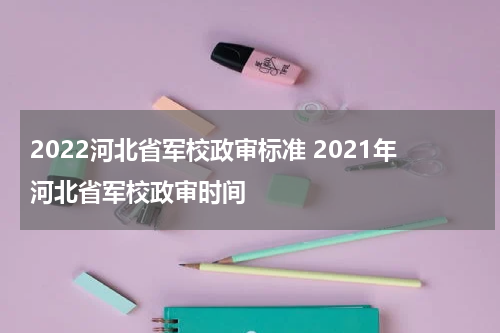2022河北省军校政审标准 2021年河北省军校政审时间