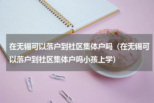 在无锡可以落户到社区集体户吗（在无锡可以落户到社区集体户吗小孩上学）