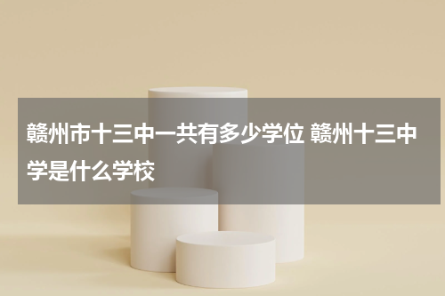 赣州市十三中一共有多少学位 赣州十三中学是什么学校