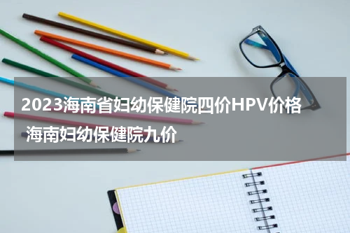 2023海南省妇幼保健院四价HPV价格 海南妇幼保健院九价