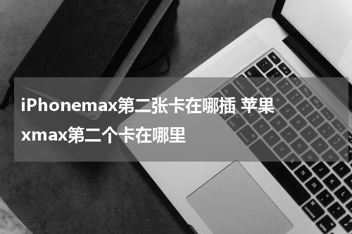 iPhonemax第二张卡在哪插 苹果xmax第二个卡在哪里