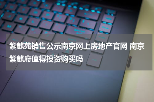 紫麒苑销售公示南京网上房地产官网 南京紫麒府值得投资购买吗