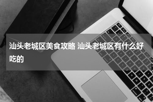 汕头老城区美食攻略 汕头老城区有什么好吃的