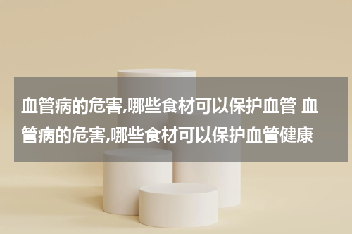 血管病的危害,哪些食材可以保护血管 血管病的危害,哪些食材可以保护血管健康