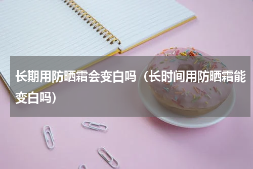 长期用防晒霜会变白吗（长时间用防晒霜能变白吗）