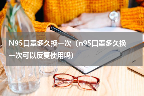 N95口罩多久换一次（n95口罩多久换一次可以反复使用吗）
