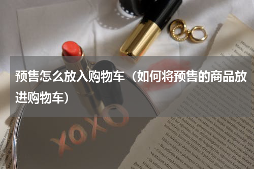 预售怎么放入购物车（如何将预售的商品放进购物车）