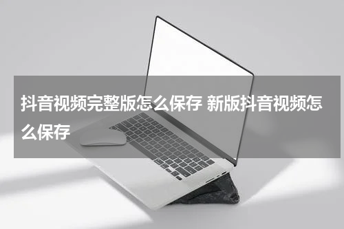 抖音视频完整版怎么保存 新版抖音视频怎么保存