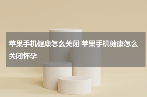 苹果手机健康怎么关闭 苹果手机健康怎么关闭怀孕