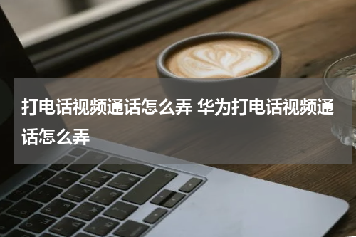 打电话视频通话怎么弄 华为打电话视频通话怎么弄