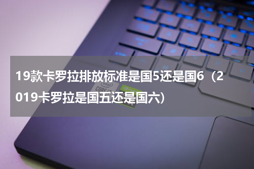 19款卡罗拉排放标准是国5还是国6（2019卡罗拉是国五还是国六）