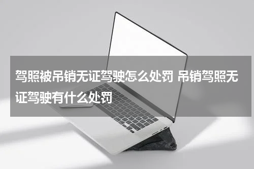 驾照被吊销无证驾驶怎么处罚 吊销驾照无证驾驶有什么处罚