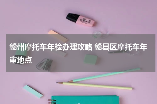 赣州摩托车年检办理攻略 赣县区摩托车年审地点