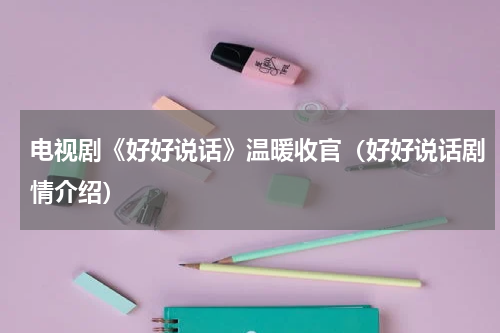 电视剧《好好说话》温暖收官（好好说话剧情介绍）