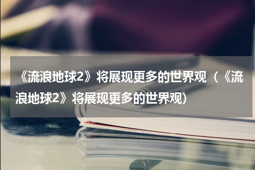 《流浪地球2》将展现更多的世界观（《流浪地球2》将展现更多的世界观）