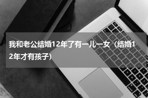 我和老公结婚12年了有一儿一女（结婚12年才有孩子）