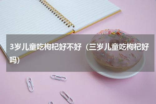 3岁儿童吃枸杞好不好（三岁儿童吃枸杞好吗）