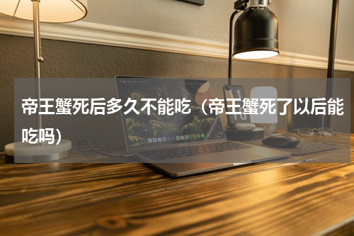 帝王蟹死后多久不能吃（帝王蟹死了以后能吃吗）