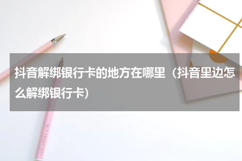 抖音解绑银行卡的地方在哪里（抖音里边怎么解绑银行卡）