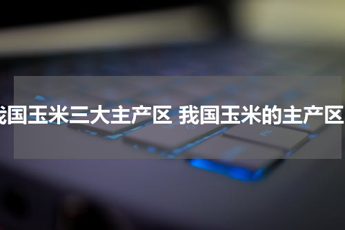 我国玉米三大主产区 我国玉米的主产区