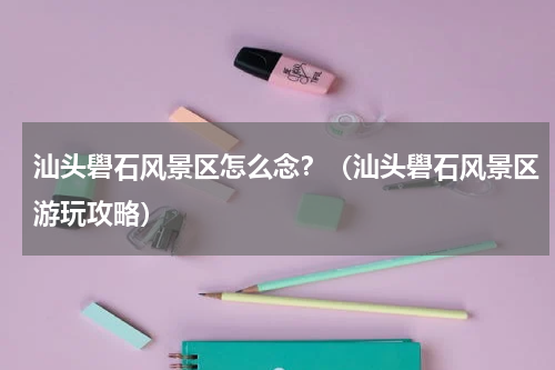 汕头礐石风景区怎么念？（汕头礐石风景区游玩攻略）