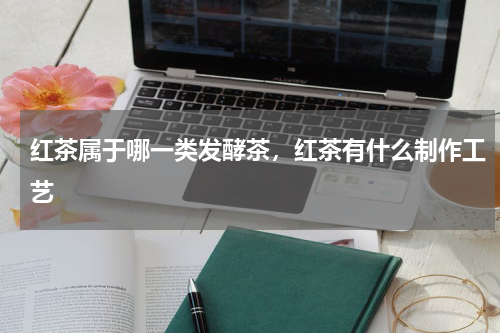 红茶属于哪一类发酵茶，红茶有什么制作工艺